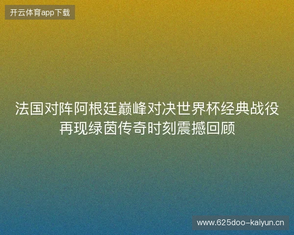 法国对阵阿根廷巅峰对决世界杯经典战役再现绿茵传奇时刻震撼回顾