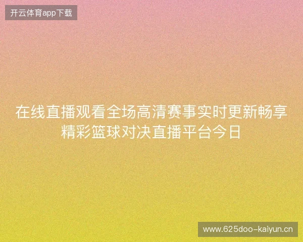 在线直播观看全场高清赛事实时更新畅享精彩篮球对决直播平台今日