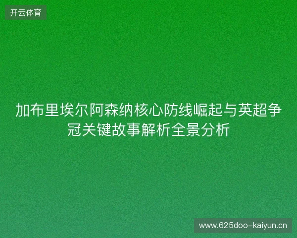 加布里埃尔阿森纳核心防线崛起与英超争冠关键故事解析全景分析 加布里埃尔阿森纳核心防线崛起与英超争冠关键故事解析全景分析