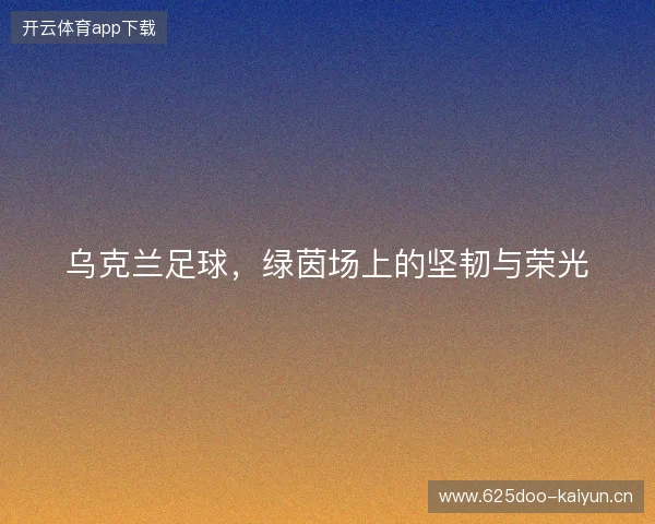 乌克兰足球，绿茵场上的坚韧与荣光